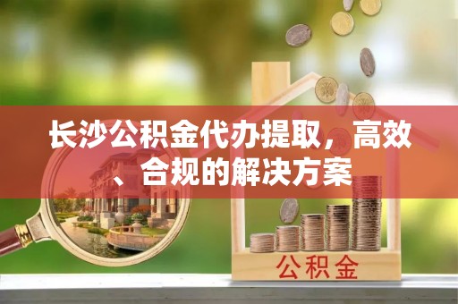 金溪长沙公积金代办提取，高效、合规的解决方案