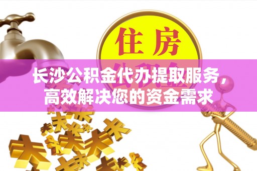 金溪长沙公积金代办提取服务，高效解决您的资金需求