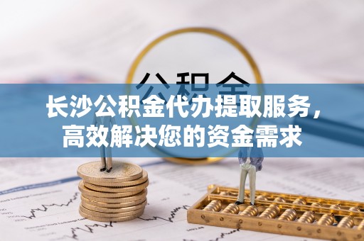 金溪长沙公积金代办提取服务，高效解决您的资金需求