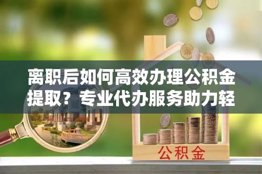 金溪离职后如何高效办理公积金提取？专业代办服务助力轻松解决