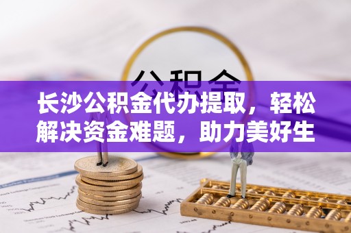 金溪长沙公积金代办提取，轻松解决资金难题，助力美好生活