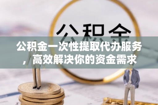 金溪公积金一次性提取代办服务，高效解决你的资金需求