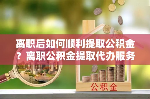 金溪离职后如何顺利提取公积金？离职公积金提取代办服务帮你搞定！
