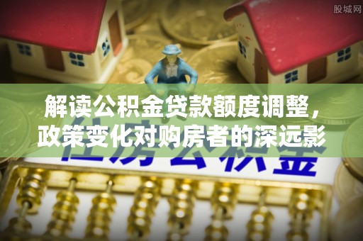 金溪解读公积金贷款额度调整，政策变化对购房者的深远影响