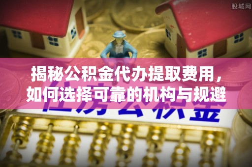 金溪揭秘公积金代办提取费用，如何选择可靠的机构与规避潜在风险