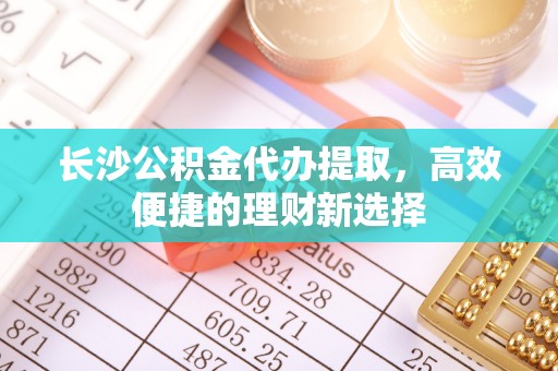金溪长沙公积金代办提取，高效便捷的理财新选择