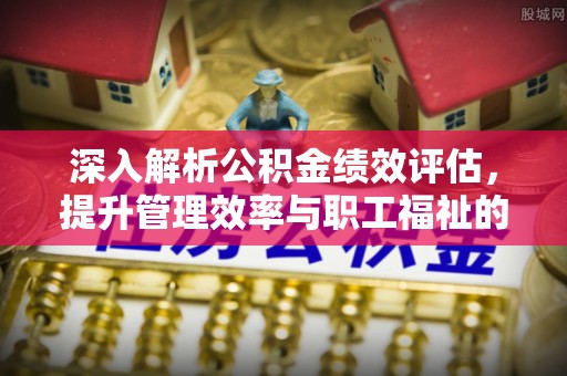 金溪深入解析公积金绩效评估，提升管理效率与职工福祉的关键