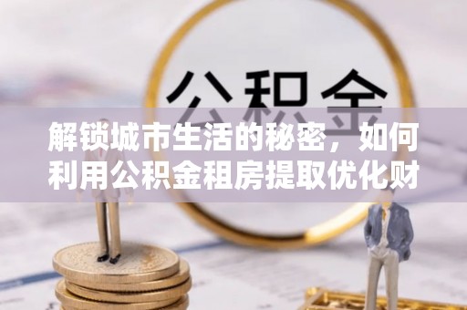 金溪解锁城市生活的秘密，如何利用公积金租房提取优化财务规划