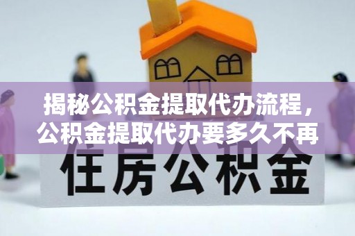 金溪揭秘公积金提取代办流程，公积金提取代办要多久不再迷茫