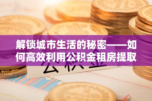 金溪解锁城市生活的秘密——如何高效利用公积金租房提取政策优化居住体验