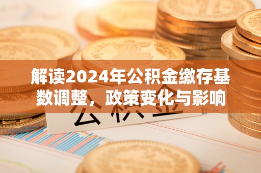 金溪解读2024年公积金缴存基数调整，政策变化与影响