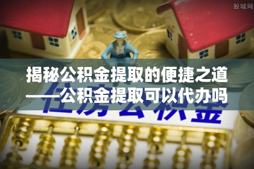 金溪揭秘公积金提取的便捷之道——公积金提取可以代办吗？