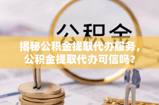 金溪揭秘公积金提取代办服务，公积金提取代办可信吗？