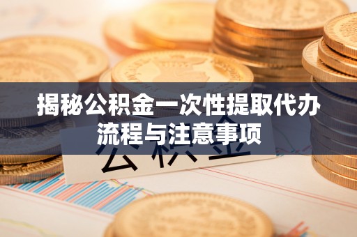 金溪揭秘公积金一次性提取代办流程与注意事项