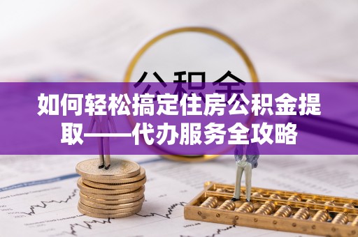 金溪如何轻松搞定住房公积金提取——代办服务全攻略