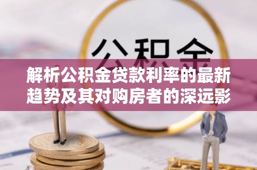金溪解析公积金贷款利率的最新趋势及其对购房者的深远影响