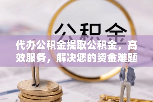 金溪代办公积金提取公积金，高效服务，解决您的资金难题