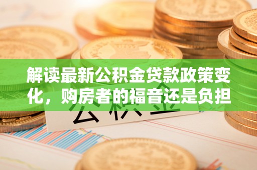 金溪解读最新公积金贷款政策变化，购房者的福音还是负担？