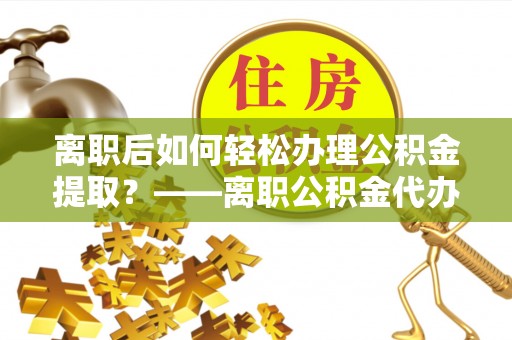 金溪离职后如何轻松办理公积金提取？——离职公积金代办提取服务详解