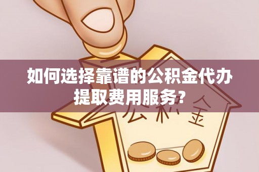 金溪如何选择靠谱的公积金代办提取费用服务？