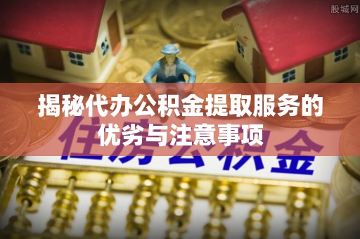 金溪揭秘代办公积金提取服务的优劣与注意事项