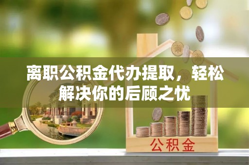 金溪离职公积金代办提取，轻松解决你的后顾之忧