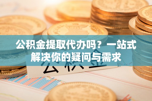 金溪公积金提取代办吗？一站式解决你的疑问与需求