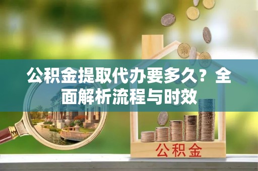 金溪公积金提取代办要多久？全面解析流程与时效