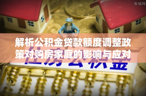 金溪解析公积金贷款额度调整政策对购房家庭的影响与应对策略
