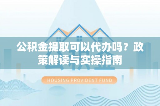 金溪公积金提取可以代办吗？政策解读与实操指南