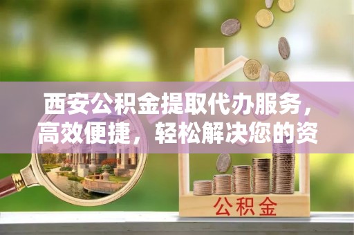 金溪西安公积金提取代办服务，高效便捷，轻松解决您的资金需求