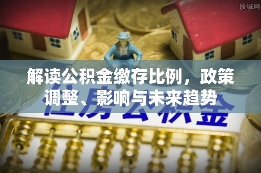 金溪解读公积金缴存比例，政策调整、影响与未来趋势