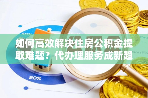 金溪如何高效解决住房公积金提取难题？代办理服务成新趋势