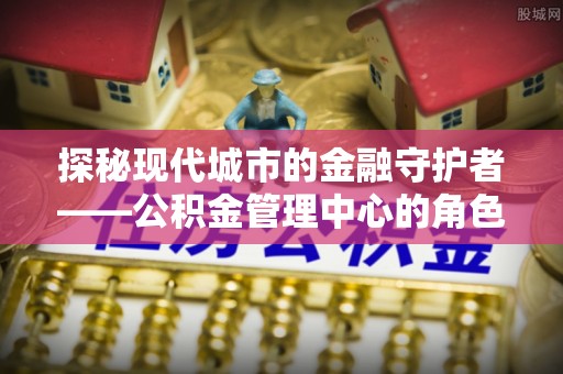 金溪探秘现代城市的金融守护者——公积金管理中心的角色与使命