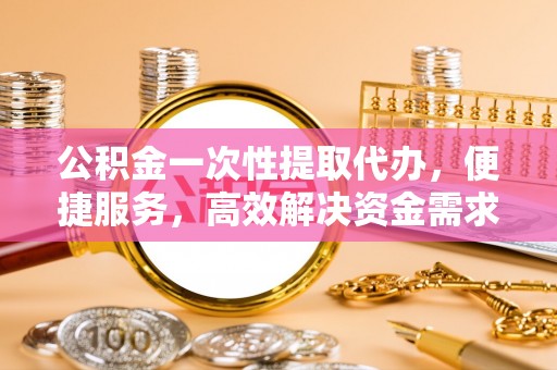 金溪公积金一次性提取代办，便捷服务，高效解决资金需求