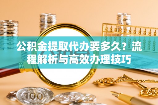 金溪公积金提取代办要多久？流程解析与高效办理技巧