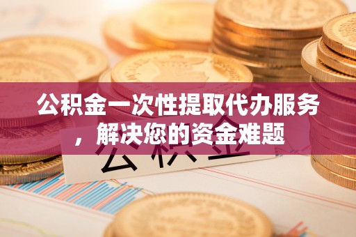 金溪公积金一次性提取代办服务，解决您的资金难题