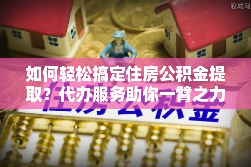 金溪如何轻松搞定住房公积金提取？代办服务助你一臂之力
