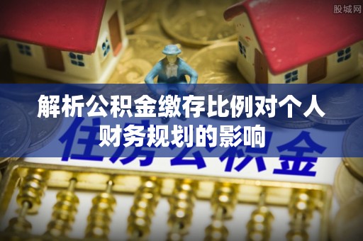 金溪解析公积金缴存比例对个人财务规划的影响