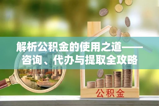 金溪解析公积金的使用之道——咨询、代办与提取全攻略