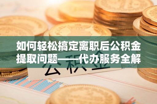 金溪如何轻松搞定离职后公积金提取问题——代办服务全解析