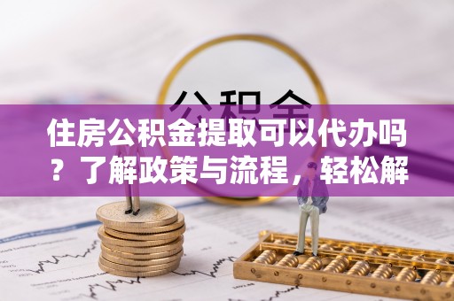 金溪住房公积金提取可以代办吗？了解政策与流程，轻松解决疑惑