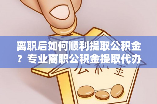 金溪离职后如何顺利提取公积金？专业离职公积金提取代办服务指南