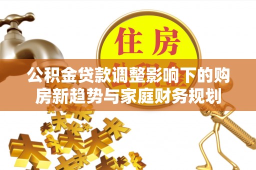 金溪公积金贷款调整影响下的购房新趋势与家庭财务规划