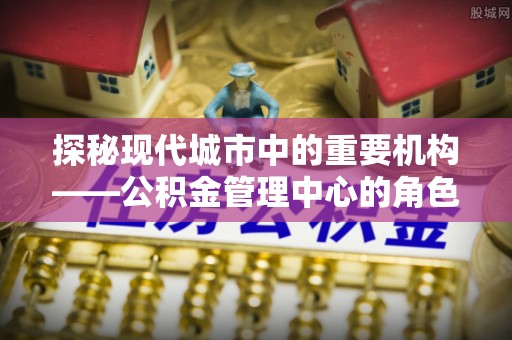 金溪探秘现代城市中的重要机构——公积金管理中心的角色与使命