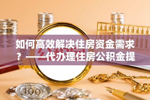 金溪如何高效解决住房资金需求？——代办理住房公积金提取服务全解析
