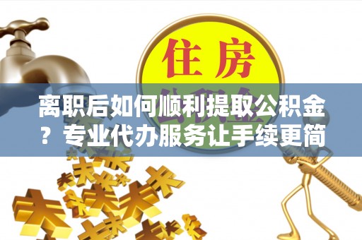 金溪离职后如何顺利提取公积金？专业代办服务让手续更简单