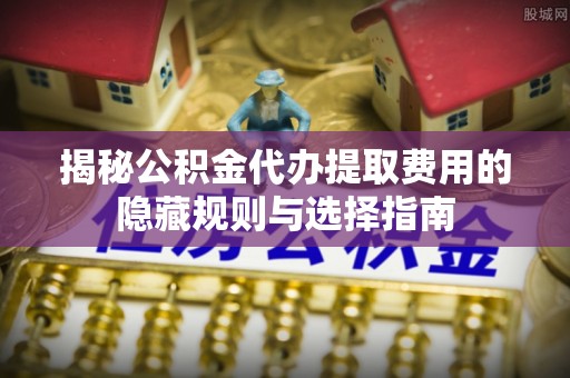 金溪揭秘公积金代办提取费用的隐藏规则与选择指南
