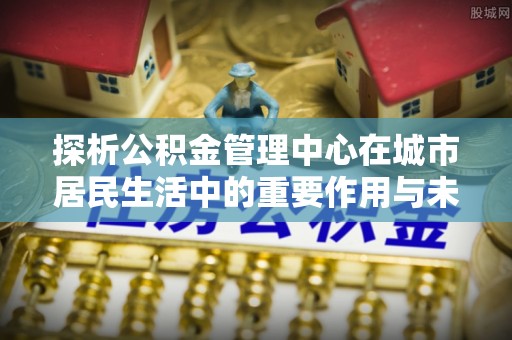 金溪探析公积金管理中心在城市居民生活中的重要作用与未来发展趋势