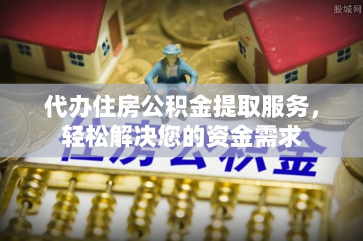 金溪代办住房公积金提取服务，轻松解决您的资金需求